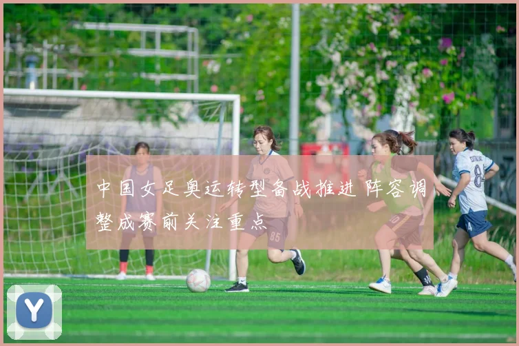 中国女足奥运转型备战推进 阵容调整成赛前关注重点