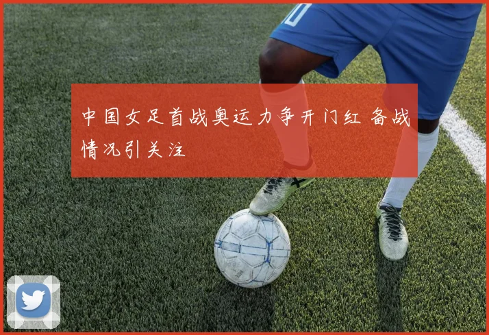 中国女足首战奥运力争开门红 备战情况引关注