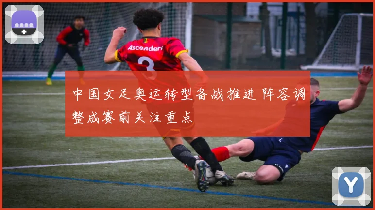 中国女足奥运转型备战推进 阵容调整成赛前关注重点