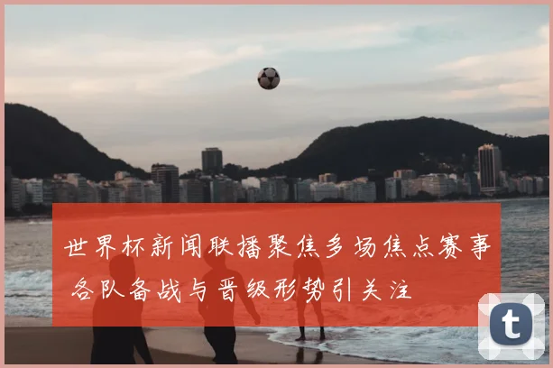 世界杯新闻联播聚焦多场焦点赛事 各队备战与晋级形势引关注