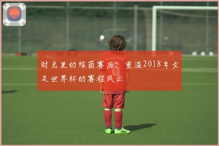 时光里的绿茵赛历：重温2018年女足世界杯的赛程风云