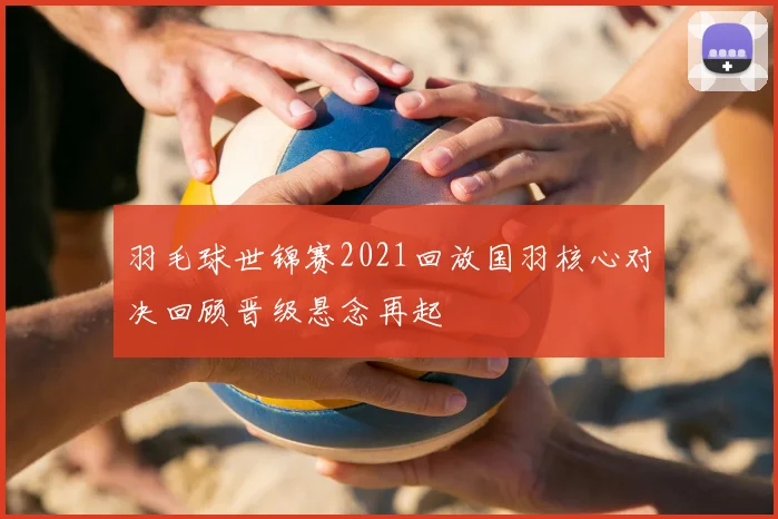 羽毛球世锦赛2021回放国羽核心对决回顾晋级悬念再起