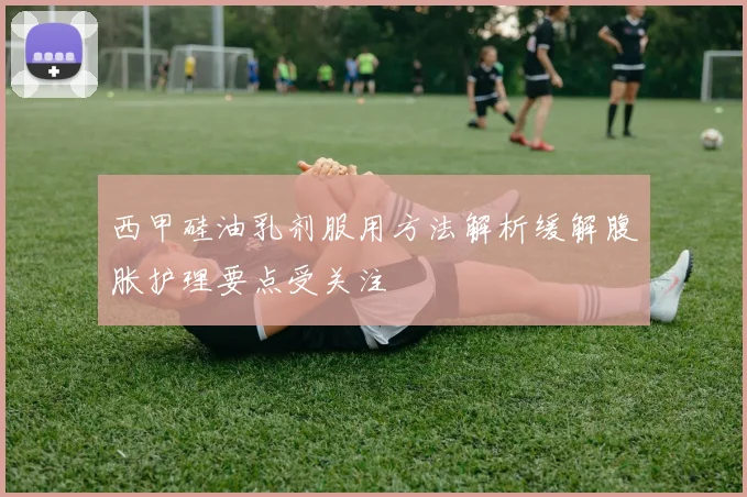 西甲硅油乳剂服用方法解析缓解腹胀护理要点受关注