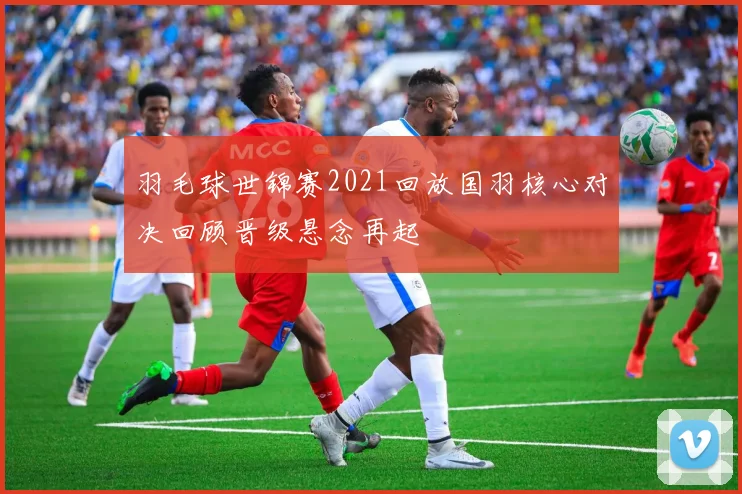 羽毛球世锦赛2021回放国羽核心对决回顾晋级悬念再起